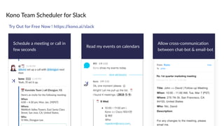 Kono Team Scheduler for Slack
Schedule a meeting or call in
few seconds
Read my events on calendars
Allow cross-communication
between chat-bot & email-bot
Try Out for Free Now ! https://kono.ai/slack
 