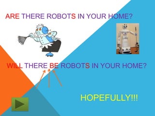ARE THERE ROBOTS IN YOUR HOME?




WILL THERE BE ROBOTS IN YOUR HOME?



                 HOPEFULLY!!!
 
