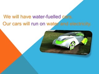 We will have water-fuelled cars.
Our cars will run on water and electricity.
 