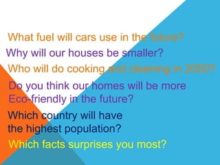What fuel will cars use in the future?
Why will our houses be smaller?
Who will do cooking and cleaning in 2050?
Do you think our homes will be more
Eco-friendly in the future?
Which country will have
the highest population?
Which facts surprises you most?
 