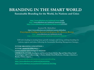 BRANDING IN THE SMART WORLD
Sustainable Branding for the World, Its Nations and Cities
http://www.slideshare.net/ashabook/smart-world
http://www.slideshare.net/ashabook/smartworl-dabr
http://www.slideshare.net/ashabook/future-world-27173937

Azamat Sh. Abdoullaev
http://www.slideshare.net/ashabook/azamat-abdoullaev

Encyclopedic Intelligent Systems Ltd (Cyprus, EU; Moscow, Russia)
http://www.slideshare.net/ashabook/eis-ltd
http://www.slideshare.net/ashabook/eis-ltd
http://www.slideshare.net/ashabook/eis-limited-28850348

EIS Ltd is leading in creating future growth strategies and strong unifying branding for
nations, regions and cities, following the Sustainable Branding Management Strategy:
FUTURE BRANDING CONCEPTION >
FUTURE GROWTH STRATEGY >
INTELLIGENT GOVERNANCE SYSTEM>
I-WORLD PLATFORM (Innovation and Growth; Cloud, Mobile, Big and Open Data, Social
Technologies, and Crowdsourcing) > i-Nation Mobile Cloud Platforms, i-Europe, i-America, iRussia, i-China, i-Japan,…
http://www.slideshare.net/ashabook/smart-nationbranding
http://www.slideshare.net/ashabook/smart-nationbranding
http://www.slideshare.net/ashabook/presentations
http://www.slideshare.net/yearinreview/ashabook/3wUNAg

 