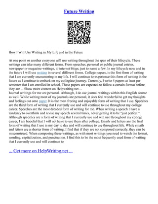 Future Writing
How I Will Use Writing in My Life and in the Future
At one point or another everyone will use writing throughout the span of their lifecycle. These
writings can take many different forms. From speeches, personal or public journal entries,
newspaper or magazine writings, to internet blogs; just to name a few. In my lifecycle now and in
the future I will use writing in several different forms. College papers, is the first form of writing
that I am currently encountering in my life. I will continue to experience this form of writing in the
future as I continue to embark on my collegiate journey. Currently, I write 4 papers at least per
semester that I am enrolled in school. These papers are expected to follow a certain format before
they are ... Show more content on Helpwriting.net ...
Journal writings for me are personal. Although, I do use journal writings within this English course
as well. While writing most of my journals are personal, it does feel wonderful to get my thoughts
and feelings out onto paper. It is the most freeing and enjoyable form of writing that I use. Speeches
are the third form of writing that I currently use and will continue to use throughout my college
career. Speeches are the most dreaded form of writing for me. When writing a speech I have a
tendency to overthink and revise my speech several times, never getting it to be "just perfect."
Although speeches are a form of writing that I currently use and will use throughout my college
career, I am hopeful that I will not have to use them after college. Emails and letters are the final
form of writing that I use in my day to day and will continue to use throughout life. While emails
and letters are a shorter form of writing, I find that if they are not composed correctly, they can be
misconstrued. When composing these writings, as with most writings you need to watch the format,
wording, capitalization, and punctuation. I find this to be the most frequently used form of writing
that I currently use and will continue to
... Get more on HelpWriting.net ...
 