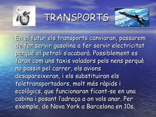 TRANSPORTS En el futur els transports canviaran, passarem de fer servir gasolina a fer servir electricitat perquè el petroli s’acabarà. Possiblement es faran com uns taxis voladors pels nens perquè no passin pel carrer, els avions desapareixeran, i els substituiran els teletransportadors, molt més ràpids i ecològics, que funcionaran ficant-se en una cabina i posant l’adreça a on vols anar. Per exemple, de Nova York a Barcelona en 10s.  