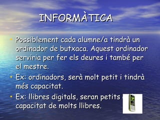 INFORMÀTICA  Possiblement cada alumne/a tindrà un ordinador de butxaca. Aquest ordinador serviria per fer els deures i també per el mestre. Ex: ordinadors, serà molt petit i tindrà més capacitat. Ex: llibres digitals, seran petits amb capacitat de molts llibres. 