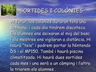 SORTIDES I COLÒNIES Al futur, les colònies duraran tota una setmana, i cada dia tindrem discoteca. Els alumnes ens deixaran al mig del bosc i els mestres ens vigilaran a distància. Hi haurà “tele” i podrem portar la Nintendo DS i el MP150. També i haurà piscina climatitzada. Hi haurà dues sortides cada mes i una serà a un càmping i l’altra la triarem els alumnes . 