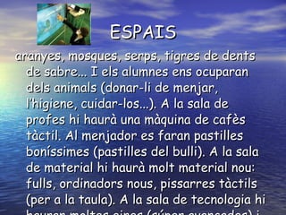 ESPAIS aranyes, mosques, serps, tigres de dents de sabre... I els alumnes ens ocuparan dels animals (donar-li de menjar, l’higiene, cuidar-los...). A la sala de profes hi haurà una màquina de cafès tàctil. Al menjador es faran pastilles boníssimes (pastilles del bulli). A la sala de material hi haurà molt material nou: fulls, ordinadors nous, pissarres tàctils (per a la taula). A la sala de tecnologia hi hauran moltes eines (súper avançades) i robots extra espacials.   