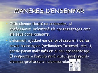 MANERES D’ENSENYAR Cada alumne tindrà un ordinador, el professorat  orientarà els aprenentatges amb els seus coneixements. L’alumnat, ajudant-se del professorat i de les noves tecnologies (ordinadors,Internet, etc...), participaran molt més en el seu aprenentatge. El respecte a l’escola serà mutu (professors-alumnes-professors i alumnes-alumnes). 