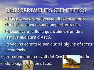 DESCOBRIMENTS CIENTIFICS Al futur es faran diversos descobriments científics, però els més importants són: Dinosaures a la lluna que s’alimenten dels residus nuclears d’Ascó. La vacuna contra la por que té alguns efectes secundaris... La trobada del cervell del Cristiano Ronaldo. Els pregadéus són ateus. 