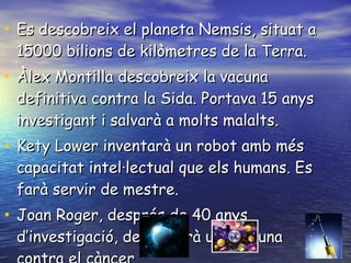 Es descobreix el planeta Nemsis, situat a 15000 bilions de kilòmetres de la Terra. Àlex Montilla descobreix la vacuna definitiva contra la Sida. Portava 15 anys investigant i salvarà a molts malalts. Kety Lower inventarà un robot amb més capacitat intel·lectual que els humans. Es farà servir de mestre. Joan Roger, després de 40 anys d’investigació, descobrirà una vacuna contra el càncer 