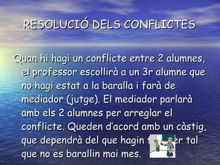 RESOLUCIÓ DELS CONFLICTES Quan hi hagi un conflicte entre 2 alumnes, el professor escollirà a un 3r alumne que no hagi estat a la baralla i farà de mediador (jutge). El mediador parlarà amb els 2 alumnes per arreglar el conflicte. Queden d’acord amb un càstig, que dependrà del que hagin fet, per tal que no es barallin mai mes. 