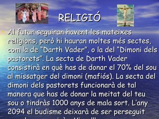 RELIGIÓ Al futur seguiran havent les mateixes religions, però hi hauran moltes més sectes, com la de “Darth Vader”, o la del “Dimoni dels pastorets”. La secta de Darth Vader consistirà en què has de donar el 70% del sou al missatger del dimoni (mafiós). La secta del dimoni dels pastorets funcionarà de tal manera que has de donar la meitat del teu sou o tindràs 1000 anys de mala sort. L’any 2094 el budisme deixarà de ser perseguit per el govern xinès. Visca!!! 