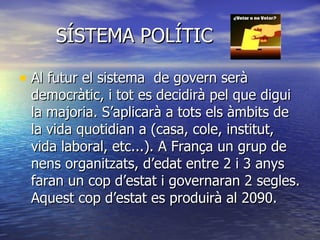 SÍSTEMA POLÍTIC Al futur el sistema  de govern serà democràtic, i tot es decidirà pel que digui la majoria. S’aplicarà a tots els àmbits de la vida quotidian a (casa, cole, institut, vida laboral, etc...). A França un grup de nens organitzats, d’edat entre 2 i 3 anys faran un cop d’estat i governaran 2 segles. Aquest cop d’estat es produirà al 2090.  
