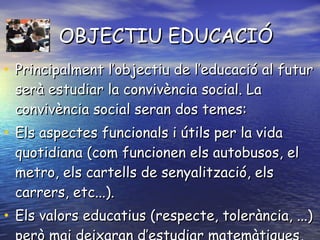OBJECTIU EDUCACIÓ Principalment l’objectiu de l’educació al futur serà estudiar la convivència social. La convivència social seran dos temes:  Els aspectes funcionals i útils per la vida quotidiana (com funcionen els autobusos, el metro, els cartells de senyalització, els carrers, etc...). Els valors educatius (respecte, tolerància, ...) però mai deixaran d’estudiar matemàtiques, llengües... 