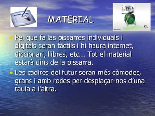 MATERIAL Pel que fa las pissarres individuals i digitals seran tàctils i hi haurà internet, diccionari, llibres, etc... Tot el material estarà dins de la pissarra.  Les cadires del futur seran més còmodes, grans i amb rodes per desplaçar-nos d’una taula a l’altra.  