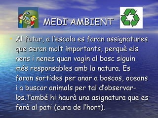 MEDI AMBIENT Al futur, a l’escola es faran assignatures que seran molt importants, perquè els nens i nenes quan vagin al bosc siguin més responsables amb la natura. Es faran sortides per anar a boscos, oceans i a buscar animals per tal d’observar-los.També hi haurà una asignatura que es farà al pati (cura de l’hort). 