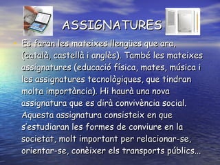 ASSIGNATURES Es faran les mateixes llengües que ara, (català, castellà i anglès). També les mateixes assignatures (educació física, mates, música i les assignatures tecnològiques, que tindran molta importància). Hi haurà una nova assignatura que es dirà convivència social. Aquesta assignatura consisteix en que s’estudiaran les formes de conviure en la societat, molt important per relacionar-se, orientar-se, conèixer els transports públics...  