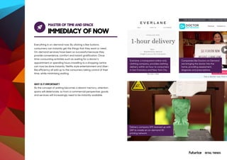 MASTER OF TIME AND SPACE
IMMEDIACY OF NOW
Everything is on-demand now. By clicking a few buttons
consumers can instantly get the things that they want or need.
On-demand services have been so successful because they
provide convenience, comfort and instant gratification. Once
time-consuming activities such as waiting for a doctor’s
appointment or spending hours travelling to a shopping centre
can now be done instantly. Netflix style entertainment and Uber-
like efficiency all add up to the consumers taking control of their
time, while minimising waiting.
WHY IS IT IMPORTANT?
As the concept of waiting becomes a distant memory, attention
spans will deteriorate, so from a commercial perspective, goods
and services will increasingly need to be instantly available.
Everlane, a transparent online-only
clothing company, provides clothing
delivery within an hour to consumers
in San Francisco and New York City.
Delivery company UPS teamed up with
SAP to create an on-demand 3D
printing network
Companies like Doctors on Demand
are bringing the doctor into the
home, providing assessment,
diagnosis and prescriptions.
RETAIL TRENDS
 