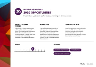 2020 OPPORTUNITIES
The concept of location-specific tasks
will slowly fade, and the future will
heavily encourage lifestyle convenience.
Which different activities can be
combined together in space / time? How
can retailers shift their existing
businesses to become lifestyle-centric?
The market is spoiling consumers by
offering absolute freedom around
purchases: how can retail businesses
keep up with consumers’ high
expectations? Satisfying spoiled brats
may require a continuous effort but it
could be the key to undivided devotion
from customers.
What are the different things that can be
outsourced? On-demand will become a
norm and no longer be the premium
service, what will be the one-up
premium version of on-demand? Could it
be something more effortless?
RETAIL TRENDS
FLEXIBLE CUSTOMER
JOURNEY
BUYING TIME IMMEDIACY OF NOW
MATURITY
MASTER OF TIME AND SPACE
6
Decentralised supply chain to offer flexible, penetrating, on-demand services
KEY DRIVERS
Customer engagement Cost efficiency
Business model innovation
 