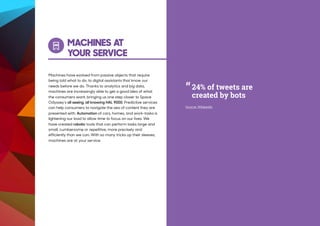 MACHINES AT
YOUR SERVICE
Machines have evolved from passive objects that require
being told what to do, to digital assistants that know our
needs before we do. Thanks to analytics and big data,
machines are increasingly able to get a good idea of what
the consumers want, bringing us one step closer to Space
Odyssey’s all seeing, all knowing HAL 9000. Predictive services
can help consumers to navigate the sea of content they are
presented with. Automation of cars, homes, and work-tasks is
lightening our load to allow time to focus on our lives. We
have created robotic tools that can perform tasks large and
small, cumbersome or repetitive, more precisely and
efficiently than we can. With so many tricks up their sleeves,
machines are at your service.
“
Source: Wikipedia
24% of tweets are
created by bots
 