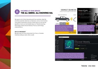 MACHINES AT YOUR SERVICE
AT&T Employees Automate Repetitive
Tasks with Software Bots
We spend a lot of time interacting with the machines, while the
machines passively observes our behaviour and our environment.
They gather tremendous amount of data about us and use this
big data to work out more details about us. Machine learning
technology pushes the boundaries of how our technology
understands us.
WHY IS IT IMPORTANT?
Big data does not only include data from the us, it involves
machines talking to each other as well.
Stay up-to-date on your home security
and automation devices, so you’ll know
what’s happening at home.
Chevrolet is working on releasing
Proactive Alerts in their cars, which
will predict when certain
components need attention.
With so much music, it is difficult to discover anything new.
Spotify launched the Discover Weekly playlist, personalised
to each user based on their habits, for a perfect personal DJ
to successfully and effortlessly bring you music you will love.
Netflix has recently changed its
recommendation section from
regional to a global system
focused on subscribers’ interests.
THE ALL SEEING, ALL KNOWING HAL
RETAIL TRENDS
 