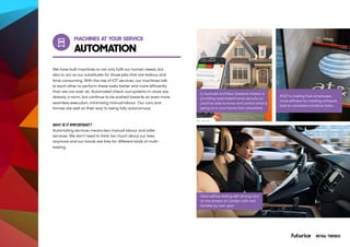 MACHINES AT YOUR SERVICE
AUTOMATION
AT&T Employees Automate Repetitive
Tasks with Software Bots
We have built machines to not only fulfil our human needs, but
also to act as our substitutes for those jobs that are tedious and
time-consuming. With the rise of IOT services, our machines talk
to each other to perform these tasks better and more efficiently
than we can ever do. Automated check-out systems in-store are
already a norm, but continue to be pushed towards an even more
seamless execution, minimising manual labour. Our cars and
homes are well on their way to being fully autonomous.
WHY IS IT IMPORTANT?
Automating services means less manual labour and safer
services. We don’t need to think too much about our lives
anymore and our hands are free for different kinds of multi-
tasking.
Stay up-to-date on your home security
and automation devices, so you’ll know
what’s happening at home.
In Australia and New Zealand, Insteon is
providing automated home security so
you’ll be able to know and control what is
going on in your home from anywhere.
Volvo will be testing self-driving cars
on the streets on London with real
families by next year.
AT&T is making their employees
more efficient by creating software
bots to complete mundane tasks.
RETAIL TRENDS
 