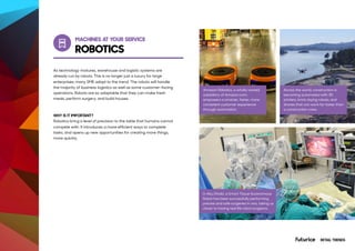 MACHINES AT YOUR SERVICE
AT&T Employees Automate Repetitive
Tasks with Software Bots
As technology matures, warehouse and logistic systems are
already run by robots. This is no longer just a luxury for large
enterprises; many SME adopt to the trend. The robots will handle
the majority of business logistics as well as some customer-facing
operations. Robots are so adaptable that they can make fresh
meals, perform surgery, and build houses.
WHY IS IT IMPORTANT?
Robotics bring a level of precision to the table that humans cannot
compete with. It introduces a more efficient ways to complete
tasks, and opens up new opportunities for creating more things,
more quickly.
Stay up-to-date on your home security
and automation devices, so you’ll know
what’s happening at home.
Amazon Robotics, a wholly owned
subsidiary of Amazon.com,
empowers a smarter, faster, more
consistent customer experience
through automation.
In Abu Dhabi, a Smart Tissue Autonomous
Robot has been successfully performing
precise and safe surgeries in vivo, taking us
closer to having real life robot surgeons.
Across the world, construction is
becoming automated with 3D
printers, brick-laying robots, and
drones that can work far faster than
a construction crew.
ROBOTICS
RETAIL TRENDS
 