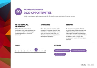 2020 OPPORTUNITIES
What will machines learn about
consumers? What other input points can
be used as a way for machines to gain
more understanding of consumer
behaviour?
What other tasks can machines do for
consumers? Could they build your next
dream house, without having to ask you
what you dream of? How would this
affect our enjoyment of daily activities?
Be mindful of the balance.
As robots increasingly take different
forms and serve different purposes, how
will this change the way consumers
interact with machines? Will we devote
our loyalty to machines and cherish them
to the end of days, or could it be a
complete cold isolation of humanity and
machines.
RETAIL TRENDS
THE ALL SEEING, ALL
KNOWING HAL
AUTOMATION ROBOTICS
MATURITY
MACHINES AT YOUR SERVICE
7
Using machines to optimise costs while eliminating pain points and human errors.
KEY DRIVERS
Operational optimisation Customer engagement
Cost efficiency
 