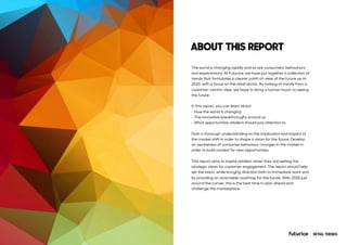 The world is changing rapidly and so are consumers’ behaviours
and expectations. At Futurice, we have put together a collection of
trends that formulates a clearer point-of-view of the future up to
2020, with a focus on the retail sector. By looking at trends from a
customer-centric view, we hope to bring a human touch to seeing
the future.
In this report, you can learn about
• How the world is changing
• The innovative breakthroughs around us
• What opportunities retailers should pay attention to
Gain a thorough understanding on the implication and impact of
the market shift in order to shape a vision for the future. Develop
an awareness of consumer behaviour changes in the market in
order to build context for new opportunities.
This report aims to inspire retailers when they are setting the
strategic vision for customer engagement. The report should help
set the vision, while bringing direction both to immediate work and
by providing an actionable roadmap for the future. With 2020 just
around the corner, this is the best time to plan ahead and
challenge the marketplace.
ABOUT THIS REPORT
RETAIL TRENDS
 