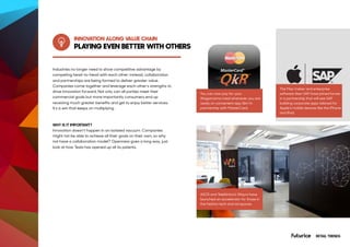 PLAYING EVEN BETTER WITH OTHERS
INNOVATION ALONG VALUE CHAIN
You can now pay for your
Wagamama meal whenever you are
ready on convenient app Qkr! In
partnership with MasterCard.
ASOS and Telefónica’s Wayra have
launched an accelerator for those in
the fashion tech and ad spaces.
The Mac maker and enterprise
software titan SAP have joined forces
in a partnership that will see SAP
building corporate apps tailored for
Apple’s mobile devices like the iPhone
and iPad.
Industries no longer need to show competitive advantage by
competing head-to-head with each other; instead, collaboration
and partnerships are being formed to deliver greater value.
Companies come together and leverage each other’s strengths to
drive innovation forward. Not only can all parties meet their
commercial goals but more importantly consumers end up
receiving much greater benefits and get to enjoy better services.
It’s a win that keeps on multiplying.
WHY IS IT IMPORTANT?
Innovation doesn’t happen in an isolated vacuum. Companies
might not be able to achieve all their goals on their own, so why
not have a collaboration model? Openness goes a long way, just
look at how Tesla has opened up all its patents.
RETAIL TRENDS
 