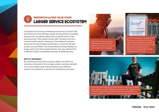 INNOVATION ALONG VALUE CHAIN
AT&T Employees Automate Repetitive
Tasks with Software Bots
Under Armour has partnered
with Residence Inn to create
custom two-mile runs at each of
its locations across the globe.
Porch.com is launching Porch Retail Solution, a service that allows
online retailers to offer installation services for their shoppers. The
company’s partnership with Wayfair serves as competition for
Amazon, which launched its own home-services division last year.
In 2000, MinuteClinics opened in CVS
Pharmacy locations across the US,
offering quick healthcare services. By
2007, in-store full-service clinics were
popularised by big box stores
Walmart and Target. They are just
coming around to the UK.
Companies are focusing on delivering one service or product well,
but at the same time creating a larger service system by including
partners who can deliver added value at specific points in the
service journey. Think ‘before, during, after’ moments and micro
moments within specific interactions. Think different customer
groups. By forming strategic partnerships, a consumer-focused
product can be shifted to be more enterprise facings. Retailers no
longer need to just think-outside-the box, they also need to think
in different shapes and develop new ways of delivering value.
WHY IS IT IMPORTANT?
By combining services that may seem distinct, but which are
somehow connected to form a larger system, customers benefits
from a lot of added value without having to go to different
sources. This represents a new level of convenience and ease.
LARGER SERVICE ECOSYSTEM
RETAIL TRENDS
 