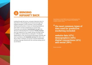 BRINGING
HUMANITY BACK
Looking through the human-computer interaction lens, it's
important to acknowledge the emotional exchange that
happens between us and machines. In the increasingly
technical world we live in, there’s an interesting balance at
work when it comes to preserving our human ways.
Consumers are claiming “I communicate it my way” and
demand understanding from machines. Friendly machines
don’t just respond to to our needs, they go one step further
by fulfilling our needs without us asking for it. To take this
relationship to a two-way emotional exchange, machines will
start to provide us with empathetic services that allow us to
rely on them. In doing so, our human-machine relationship
will take a big step towards with the machines taking care of
our emotions.
“
Source: emarketer
the most common types of
data used for predictive
marketing included
website data (47%)
demographics (44%)
digital transactions (41%)
and social (39%)
According to an April 2015 study of marketing executives
in North America from Forbes Insights and predictive
analytics vendor Lattice,
 