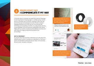 I COMMUNICATE IT MY WAY
BRINGING HUMANITY BACK
ChatClass is an online tutor tool in
Nigeria that uses WhatsApp to send
text, audio, images and videos to
deliver learning content.
Quartz’s new app texts you the news
in digestible text, gifs, and emojis. It’s
like your friend texting you highlights
from an old school newspaper
Gesture control and its far-
reaching possibilities to
what it can do.
In the early days of computers we spoke the machine’s language
by learning programming languages or carefully typing in search
terms in a browser. Now it’s time for machines to learn who we
are and how we communicate as humans. Thanks to natural
language interfaces such as Siri we can communicate with
technology just by speaking normally or by using emojis. Learning
a new language can be as intuitive as making plans with friends.
Talking with our hands can easily be interpreted by machines and
with a point of a finger we become the wizard of our
surroundings.
WHY IS IT IMPORTANT?
It’s not just about how machines understand us. It’s also about the
different ways in which a machine can understand us. The future
seems a lot friendlier knowing that we can keep communicating
the way we do, naturally, as humans.
RETAIL TRENDS
 