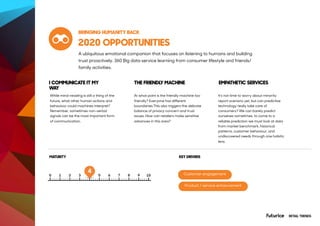 2020 OPPORTUNITIES
While mind-reading is still a thing of the
future, what other human actions and
behaviour could machines interpret?
Remember, sometimes non-verbal
signals can be the most important form
of communication.
At what point is the friendly machine too
friendly? Everyone has different
boundaries.This also triggers the delicate
balance of privacy concern and trust
issues. How can retailers make sensitive
advances in this area?
It’s not time to worry about minority
report scenario yet, but can predictive
technology really take care of
consumers? We can barely predict
ourselves sometimes, to come to a
reliable prediction we must look at data
from market benchmark, historical
patterns, customer behaviour, and
undiscovered needs through one holistic
lens.
RETAIL TRENDS
I COMMUNICATE IT MY
WAY
THE FRIENDLY MACHINE EMPATHETIC SERVICES
MATURITY
BRINGING HUMANITY BACK
A ubiquitous emotional companion that focuses on listening to humans and building
trust proactively. 360 Big data service learning from consumer lifestyle and friends/
family activities.
KEY DRIVERS
Customer engagement
Product / service enhancement
4
 