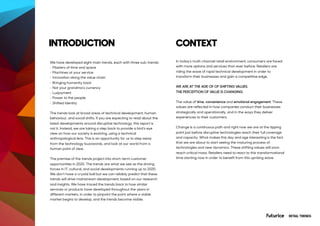 We have developed eight main trends, each with three sub-trends:
• Masters of time and space
• Machines at your service
• Innovation along the value chain
• Bringing humanity back
• Not your grandma’s currency
• Luxjoyment
• Power to the people
• Shifted Identity
The trends look at broad areas of technical development, human
behaviour, and social shifts. If you are expecting to read about the
latest developments around disruptive technology, this report is
not it. Instead, we are taking a step back to provide a bird’s eye
view on how our society is evolving, using a technical
anthropological lens. This is an opportunity for us to step away
from the technology buzzwords, and look at our world from a
human point of view.
The premise of the trends project into short-term customer
opportunities in 2020. The trends are what we see as the driving
forces in IT, cultural, and social developments running up to 2020.
We don’t have a crystal ball but we can reliably predict that these
trends will drive mainstream development, based on our research
and insights. We have traced the trends back to how similar
services or products have developed throughout the years in
different markets, in order to pinpoint the point where a viable
market begins to develop, and the trends become visible.
INTRODUCTION
RETAIL TRENDS
In today’s multi-channel retail environment, consumers are faced
with more options and services than ever before. Retailers are
riding the wave of rapid technical development in order to
transform their businesses and gain a competitive edge.
WE ARE AT THE AGE OF OF SHIFTING VALUES.
THE PERCEPTION OF VALUE IS CHANGING.
The value of time, convenience and emotional engagement. These
values are reflected in how companies conduct their businesses
strategically and operationally, and in the ways they deliver
experiences to their customers.
Change is a continuous path and right now we are at the tipping
point just before disruptive technologies reach their full coverage
and capacity. What makes this day and age interesting is the fact
that we are about to start seeing the maturing process of
technologies and new dynamics. These shifting values will soon
reach critical mass. Retailers need to react to this transformational
time starting now in order to benefit from this uprising wave.
CONTEXT
 