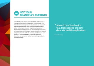 NOT YOUR 
GRANDMA’S CURRENCY
Look Ma! No cash. These days, new money make us see our
money in a completely different way and reconsider the
definition of “currency”. You are the payment, not your cash.
We are seeing different ways to authenticate payments,
either via the trusty phone or simply by taking a selfie. A
frictionless payment process has become front-and-centre
in retailers’ business strategies. Retailers should think beyond
just payment and include the auxiliary activities. If you can
imagine it, you can mobilise it. Customer loyalty and
incentives are reinvented as they become integrated with
mobile payments.
“
Source: Bloomberg
About 21% of Starbucks’
U.S. transactions are now
done via mobile application.
 