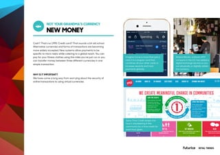 NEW MONEY
NOT YOUR GRANDMA’S CURRENCY
Cash? That’s so 1995. Credit card? That sounds a bit old school.
Alternative currencies and forms of transactions are becoming
more widely accepted. New systems allow payments to be
specific to micro tasks while catering to a global reach. You can
pay for your fitness clothes using the miles you’ve just run or you
can transfer money between three different currencies in one
simple transaction.
WHY IS IT IMPORTANT?
We have come a long way from worrying about the security of
online transactions to using virtual currencies.
Imagine Curve is more than just a
card, it is a singular card that
combines all your other cards to
increase rewards and track
payments globally.
Spice Time Credit swaps one
hour’s volunteering in the
community for a time credit for
each hour given.
Athena Bitcoin, a bitcoin ATM
company in the U.S. has added a
digital exchange service so you
can physically or digitally obtain
the currency.
RETAIL TRENDS
 