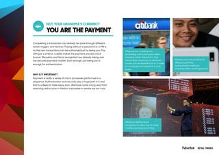 YOU ARE THE PAYMENT
NOT YOUR GRANDMA’S CURRENCY
Completing a transaction can already be done through different
action triggers and devices. Paying without a password or a PIN is
on the rise: transactions can be authorised just by being you. Pay
with just a smile or a selfie makes the payment process more
human. Biometric and facial recognition are already taking over
the secured payment market. Soon enough, just being you is
enough for authentication.
WHY IS IT IMPORTANT?
Payment is really a series of micro-processes performed in a
sequence. Authentication and security play a huge part in it and
that is unlikely to fade away soon. We have come a long way from
watching retina-scan in Mission Impossible to where we are now.
Citigroup Inc. is testing new
technology with automated-teller-
machine maker Diebold Inc. that
would allow customers to withdraw
money with an eyeball scan or a code
on a smartphone instead of a card
swipe.
Alibaba is testing facial
recognition to allow you to make
mobile purchases by smiling.
Mastercard is the forefront of
different payment
authentication methods,
including selfies and fingerprints.
RETAIL TRENDS
 