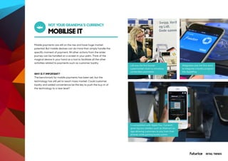 MOBILISE IT
NOT YOUR GRANDMA’S CURRENCY
Mobile payments are still on the rise and have huge market
potential. But mobile devices can do more than simply handle the
specific moment of payment. All other actions from the wider
journey can be handled on a screen in your palm. Think of the
magical device in your hand as a tool to facilitate all the other
activities related to payments such as customer loyalty.
WHY IS IT IMPORTANT?
The benchmark for mobile payments has been set, but the
technology has still yet to reach mass market. Could customer
loyalty and added convenience be the key to push the buy-in of
the technology to a new level?
Lidl was the first Danish
supermarket chain to introduce
contactless payments.
In competition with Apple Pay, CurrentC
gives big box retailers such as Walmart an
app allowing customers to pay from their
phones while gaining loyalty points.
Walgreens was the first store
to integrate a loyalty program
into ApplePay.
RETAIL TRENDS
 