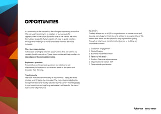 It’s motivating to be inspired by the changes happening around us.
We can use these insights to capture or pursue specific
opportunities in the future. For each one of the trends, we have
formulated a specific Futurice point-of-view to guide retailers
through this thinking in a more actionable manner. We have
included:
Short term opportunities
Achievable and highly relevant opportunities that we believe no
retailer should miss out on. These opportunities will help retailers to
stay ahead of the competition today.
Exploratory questions
Provocative and important questions for retailers to ask
themselves, to brainstorm on different areas of the trend and
broaden their thinking.
Trend maturity
We have indicated the maturity of each trend. 1 being the least
mature and 10 being the maturest. The maturity score indicates
how penetrated and readily adopted by the current market (2016)
is, and a estimate on how long we believe it will take for the trend
to become fully matured.
OPPORTUNITIES
RETAIL TRENDS
Key drivers
The key drivers act as a KPI for organisations to create focus and
develop a strategy for. Each trend is related to a couple drivers. We
believe that these are the pillars for any organisation going
through, or starting, a transformative journey or building an
innovative business.  
1. Customer engagement
2. Cost efficiency
3. Business model innovation
4. New market reach
5. Product / service enhancement
6. Organisational culture shift
7. Operational optimisation
 