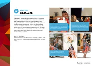 INSTALUXE
LUXJOYMENT
The power of the internet has amplified the voice of individuals.
Everyone can become an influencer or advocate. Social media
gives an equal platform for big box advertisements to exist
alongside real human customers. In this culture, real people are as
followed / adored as celebrities . Anyone can be famous and
enjoy the instant fame and look-at-me-now famewhore rush
without being the elite. Influential Instagrammers and YouTubers
have a wide reach, and anyone can be the next superstar for that
brief 60 seconds on social media. In an instant, life becomes a
simulacra of a luxury dream.
WHY IS IT IMPORTANT?
This is a transitional time of exposing humanity to its shallow ends
while offering the access to exposure and opportunities like never
before.
This six-year-old boy in India was paid
$2,000 by Facebook for non-exclusive
rights to a video of him making Mickey
Mouse Mango Ice Cream.
Lord & Taylor paid 50 influential
fashionistas to post a photo of
themselves wearing the same dress,
which then sold out within days.
A woman became famous after a
Facebook video of her wearing a
Chewbacca mask went viral, and now
Hasbro toy company has made a doll
of her dressed up as Chewbacca.
RETAIL TRENDS
 