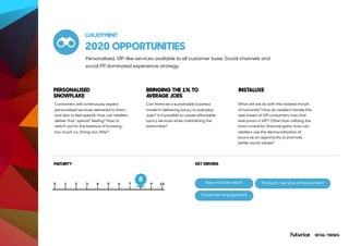 Product / service enhancement
2020 OPPORTUNITIES
Consumers will continuously expect
personalised services delivered to them,
and also to feel special. How can retailers
deliver that “special” feeling? How to
watch out for the balance of knowing-
too-much v.s. Doing-too-little?
Can there be a sustainable business
model in delivering luxury to everyday
Joes? Is it possible to create affordable
luxury services while maintaining the
bottomline?
What will we do with this twisted morph
of humanity? How do retailers handle this
new breed of VIP consumers now that
everyone's a VIP? Other than utilising the
insta-crowd for financial gains, how can
retailers use the democratisation of
luxury as an opportunity to promote
better social values?
RETAIL TRENDS
PERSONALISED
SNOWFLAKE
BRINGING THE 1% TO
AVERAGE JOES
INSTALUXE
MATURITY
LUXJOYMENT
Personalised, VIP-like services available to all customer base. Social channels and
social PR dominated experience strategy.
KEY DRIVERS
New market reach
8
Customer engagement
 