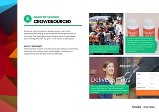CROWDSOURCED
POWER TO THE PEOPLE
It’s not just about consumers lending hands to each other,
enterprises are building up service platforms using the power of
the crowd. The crowd becomes a building block of the business
and more opportunities are given to the people to participate.
WHY IS IT IMPORTANT?
The movement towards CrowdSourcing everything is empowering
individuals both as consumers and providers. Companies no
longer have to own things in order to sell things.
Indian e-commerce site Flipkart is to
use the dabbawalas of Mumbai to
start delivering goods.
After successful trials in Seattle, Amazon plans to
expand their Uber-like ‘Flex’ package delivery
service where drivers deliver packages whenever
suits them.
Ambriosa Labs sells breast milk to
mothers unable to produce milk for
their baby in the US from donors in
Cambodia in a regulated manner in
order to avoid dangerous disease
spreading peer-to-peer
transactions.
RETAIL TRENDS
 