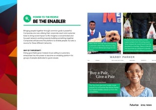 BE THE ENABLER
Bringing people together through common goals is powerful.
Companies are now utilising their corporate reach and customer
base to bring social impact to life. Imagine a concentrated and
focused network working towards building something together.
Companies will become the platform to enable people, but also a
source for these different networks.
WHY IS IT IMPORTANT?
Doing good feels good. Instead of just selling to customers,
enterprises has the power to become an enabling platform for
groups of people dedicated to good causes.
Metro Bank refunds new and existing
customers when they rehome a dog
or a cat from Battersea Dogs & Cats
Home.
The “buy one, give one” model, made
popular by companies like Warby Parker,
has helped retailers stand out from the
competition.
France is the first country to ban
supermarkets from throwing away
food. Instead all unsold food must be
donated to charities. Tesco in the UK
has launched an initiative to donate
unsold food to 5000 different charities.
POWER TO THE PEOPLE
RETAIL TRENDS
 