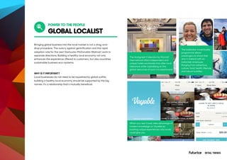 GLOBAL LOCALIST
Bringing global business into the local market is not a drag-and-
drop procedure. The outcry against gentrification and the rapid
adoption rate for the next Starbucks-McDonalds-Walmart work in
separate directions. Building a healthy local economy not only
enhances the experience offered to customers, but also nourishes
sustainable business eco-systems.
WHY IS IT IMPORTANT?
Local businesses do not need to be squashed by global outfits;
building a healthy local economy should be supported by the big
names. It’s a relationship that’s mutually beneficial.
The Autograph Collection by Marriott
International offers independent and
unique hotels worldwide that offer local
relevance while capitalising on the
global resources of such a trusted brand.
When you next travel, take advantage of
insiders knowledge on Voyable by
booking unique experiences only locals
could give you.
The Icelandair travel buddy
programme allows
passengers to share their
stay in Iceland with an
Icelandair employee.
Ranging from adventure,
culture, food, health, lifestyle,
and nature buddies.
POWER TO THE PEOPLE
RETAIL TRENDS
 