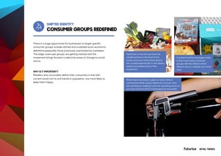 CONSUMER GROUPS REDEFINED
Self-driving
SHIFTED IDENTITY
There is a huge opportunity for businesses to target specific
consumer groups outside cliched and outdated socio-economic
definitions,especially those previously overlooked by marketers.
The edge-case user groups are getting noticed and this
movement brings forward a welcome wave of change to social
norms.
WHY IS IT IMPORTANT?
Retailers who accurately define their consumers in line with
current social norms and trends in population, are more likely to
keep them happy.
HelloFresh in the UK says that this
cardboard box is the food of the
future, and such meal subscriptions
are curated specifically to the dietary
needs and preferences of the
household.
Wine lovers can enjoy a glass of wine without
corking the bottle using a device by Coravin, who
are working on making it work for sparkling wines so
you don’t have to drink Champagne by the bottle.
Curated monthly packages cater
to the most niche consumer
groups, like Nerd Block which
delivers toys to unleash your inner
nerd.
RETAIL TRENDS
 