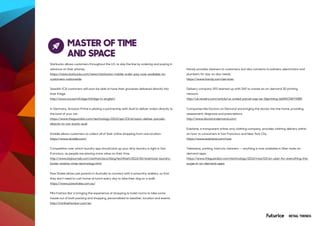 RETAIL TRENDS
MASTER OF TIME
AND SPACE
Starbucks allows customers throughout the U.S. to skip the line by ordering and paying in
advance on their phones.
https://news.starbucks.com/news/starbucks-mobile-order-pay-now-available-to-
customers-nationwide
Swedish ICA customers will soon be able to have their groceries delivered directly into
their fridge.
http://www.ica.se/infridge/infridge-in-english/
In Germany, Amazon Prime is piloting a partnership with Audi to deliver orders directly to
the boot of your car.
https://www.theguardian.com/technology/2015/apr/23/amazon-deliver-parcels-
directly-to-car-boots-audi
Doddle allows customers to collect all of their online shopping from one location.
https://www.doddle.com/
Competition over which laundry app should pick up your dirty laundry is tight in San
Francisco, as people are placing more value on their time.
http://www.bizjournals.com/sanfrancisco/blog/techflash/2016/06/washclub-laundry-
locker-washio-rinse-technology.html
Paw Shake allows pet parents in Australia to connect with trustworthy walkers, so that
they don’t need to rush home at lunch every day to take their dog on a walk.
https://www.pawshake.com.au/
Mini Fashion Bar is bringing the experience of shopping to hotel rooms to take some
hassle out of both packing and shopping, personalised to weather, location and events.
http://minifashionbar.com/en
Handy provides cleaners to customers, but also connects to painters, electricians and
plumbers for day-to-day needs.
https://www.handy.com/services
Delivery company UPS teamed up with SAP to create an on-demand 3D printing
network.
http://uk.reuters.com/article/us-united-parcel-sap-se-3dprinting-idUKKCN0Y90BR
Companies like Doctors on Demand are bringing the doctor into the home, providing
assessment, diagnosis and prescriptions.
http://www.doctorondemand.com/
Everlane, a transparent online-only clothing company, provides clothing delivery within
an hour to consumers in San Francisco and New York City.
https://www.everlane.com/now
Takeaway, parking, haircuts, cleaners -- anything is now available in Uber-style on-
demand apps.
https://www.theguardian.com/technology/2016/may/03/an-uber-for-everything-the-
surge-in-on-demand-apps
 