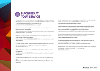 RETAIL TRENDS
MACHINES AT
YOUR SERVICE
With so much music, it is difficult to discover anything new. Spotify launched the Discover
Weekly playlist, personalised to each user based on their habits, for a perfect personal DJ
to successfully and effortlessly bring you music you will love.
https://techcrunch.com/2016/05/25/playlists-not-blogs/
Chevrolet is working on releasing Proactive Alerts in their cars, which will predict when
certain components need attention.
http://www.topspeed.com/cars/car-news/chevrolet-launches-onstar-proactive-alerts-
predictive-technology-ar173212.html
Netflix has recently changed its recommendation section from regional to a global
system focused on subscribers’ interests.
http://www.theverge.com/2016/2/17/11030200/netflix-new-recommendation-system-
global-regional?
In Australia and New Zealand, Insteon is providing automated home security so you’ll be
able to know and control what is going on in your home from anywhere.
http://www.insteon.com.au/
AT&T is making their employees more efficient by creating software bots to complete
mundane tasks.
http://blogs.wsj.com/cio/2016/05/15/att-employees-automate-repetitive-tasks-with-
software-bots/
Volvo will be testing self-driving cars on the streets on London with real families by next
year.
https://www.theguardian.com/technology/2016/apr/27/volvo-test-self-driving-cars-
london-2017
Across the world, construction is becoming automated with 3D printers, brick-laying
robots, and drones that can work far faster than a construction crew.
http://www.bbc.co.uk/news/technology-35746648
In Abu Dhabi, a Smart Tissue Autonomous Robot has been successfully performing
precise and safe surgeries in vivo, taking us closer to having real life robot surgeons.
https://www.sciencedaily.com/releases/2016/05/160504151855.htm
http://theweek.com/articles/623399/robot-surgeon-could-revolutionize-operations
Amazon Robotics, a wholly owned subsidiary of Amazon.com, empowers a smarter,
faster, more consistent customer experience through automation.
https://www.amazonrobotics.com/#/vision
MIT students invented Spyce, a robotic kitchen that makes fresh meals in under five
minutes, with the goal of revolutionising fast food.
http://www.techinsider.io/mit-students-invented-a-robotic-kitchen-2016-4
Metail and other online garment fitting companies are personalising online shopping, by
allowing users to virtually try on clothes to fit their body type.
http://metail.com/about/
 