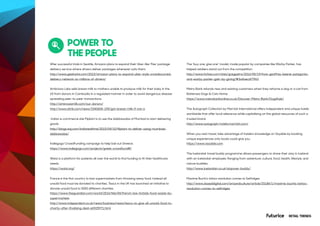 RETAIL TRENDS
POWER TO
THE PEOPLE
After successful trials in Seattle, Amazon plans to expand their Uber-like ‘Flex’ package
delivery service where drivers deliver packages whenever suits them.
http://www.geekwire.com/2015/amazon-plans-to-expand-uber-style-crowdsourced-
delivery-network-to-millions-of-drivers/
Ambriosa Labs sells breast milk to mothers unable to produce milk for their baby in the
US from donors in Cambodia in a regulated manner in order to avoid dangerous disease
spreading peer-to-peer transactions.
http://ambrosiamilk.com/our-donors/
http://www.sltrib.com/news/3340606-155/got-breast-milk-if-not-a
Indian e-commerce site Flipkart is to use the dabbawalas of Mumbai to start delivering
goods
http://blogs.wsj.com/indiarealtime/2015/04/10/flipkart-to-deliver-using-mumbais-
dabbawalas/
Indiegogo CrowdFunding campaign to help bail out Greece.
https://www.indiegogo.com/projects/greek-crowdfund#/
Watsi is a platform for patients all over the world to find funding to fit their healthcare
needs.
https://watsi.org/
France is the first country to ban supermarkets from throwing away food. Instead all
unsold food must be donated to charities. Tesco in the UK has launched an initiative to
donate unsold food to 5000 different charities.
https://www.theguardian.com/world/2016/feb/04/french-law-forbids-food-waste-by-
supermarkets
http://www.independent.co.uk/news/business/news/tesco-to-give-all-unsold-food-to-
charity-after-finalising-deal-a6925971.html
The “buy one, give one” model, made popular by companies like Warby Parker, has
helped retailers stand out from the competition.
http://www.forbes.com/sites/gregpetro/2016/05/19/how-geoffrey-beene-patagonia-
and-warby-parker-gain-by-giving/#3a4aec6f7963
Metro Bank refunds new and existing customers when they rehome a dog or a cat from
Battersea Dogs & Cats Home.
https://www.metrobankonline.co.uk/Discover-Metro-Bank/DogsRule/
The Autograph Collection by Marriott International offers independent and unique hotels
worldwide that offer local relevance while capitalising on the global resources of such a
trusted brand.
http://www.autograph-hotels.marriott.com/
When you next travel, take advantage of insiders knowledge on Voyable by booking
unique experiences only locals could give you.
https://www.vayable.com
The Icelandair travel buddy programme allows passengers to share their stay in Iceland
with an Icelandair employee. Ranging from adventure, culture, food, health, lifestyle, and
nature buddies.
http://www.icelandair.co.uk/stopover-buddy/
Maxime Buchi's tattoo revolution comes to Selfridges
http://www.dazeddigital.com/artsandculture/article/20186/1/maxime-buchis-tattoo-
revolution-comes-to-selfridges
 
