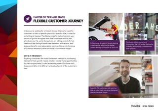 MASTER OF TIME AND SPACE
FLEXIBLE CUSTOMER JOURNEY
Unless you’re waiting for a meteor shower, there’s no need for
customers to be in a specific place at a specific time in order for
something to happen! Flexible services for deliveries, pick-ups,
returns of goods recognise that time is valuable and no two
schedules are the same. Consumers are taking control of their
freedom in life through hassle free deliveries and returns, line-
skipping benefits, and subscription services. Going into the shop
isn’t always necessary when we have e-commerce magic!
WHY IS IT IMPORTANT?
By giving consumers the most convenient method of purchasing
tailored to their specific needs, retailers create more opportunities
for them to purchase. It’s also extremely powerful to have such
deep penetration into different untouched parts of the customers’
lives.
In Germany, Amazon Prime is piloting
a partnership with Audi to deliver
orders directly to the boot of your car.
Swedish ICA customers will soon be
able to have their groceries delivered
directly into their fridge.
Starbucks allows customers
throughout the U.S. to skip the line by
ordering and paying in advance on
their phones.
RETAIL TRENDS
 