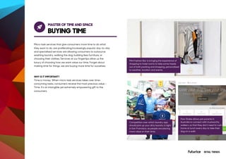 MASTER OF TIME AND SPACE
BUYING TIME
Micro task services that give consumers more time to do what
they want to do, are proliferating.Increasingly popular day-to-day
and specialised services are allowing consumers to outsource
washing laundry, walking the dog, building Ikea furniture, or
choosing their clothes. Services at our fingertips allow us the
luxury of choosing how we want value our time. Forget about
making time for things, we are buying more time for ourselves.
WHY IS IT IMPORTANT?
Time is money. When micro task services takes over time-
consuming tasks, consumers receive the most precious value -
Time. It’s an intangible yet extremely empowering gift to the
consumers.
Mini Fashion Bar is bringing the experience of
shopping to hotel rooms to take some hassle
out of both packing and shopping, personalised
to weather, location and events.
Competition over which laundry app
should pick up your dirty laundry is tight
in San Francisco, as people are placing
more value on their time.
Paw Shake allows pet parents in
Australia to connect with trustworthy
walkers, so that they don’t need to rush
home at lunch every day to take their
dog on a walk.
RETAIL TRENDS
 